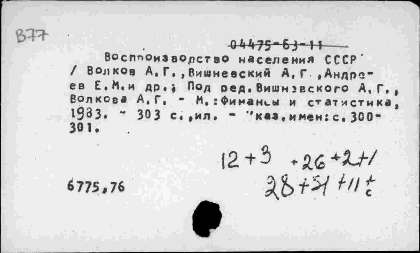 ﻿0А475-&3-41---
Восппоиэворст во населения СССР' / Волков А,Г,,Вишневский А,Г »Андреев Е.М.и др.» Под оед,Вишнэвского А.Г, Волкова А,Г, - И,:Финансы и статистика 1933. ** 303 с»,ил. - ’’каз, имен: с, 300-301.
6775,76